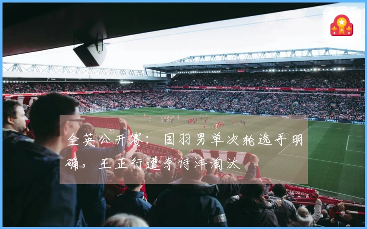 全英公开赛：国羽男单次轮选手明确，王正行遭李诗沣淘汰