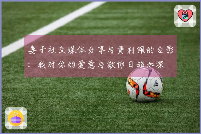 妻子社交媒体分享与费利佩的合影：我对你的爱意与敬仰日趋加深