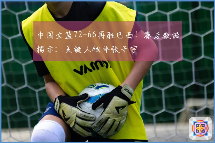 中国女篮72-66再胜巴西！赛后数据揭示：关键人物非张子宇