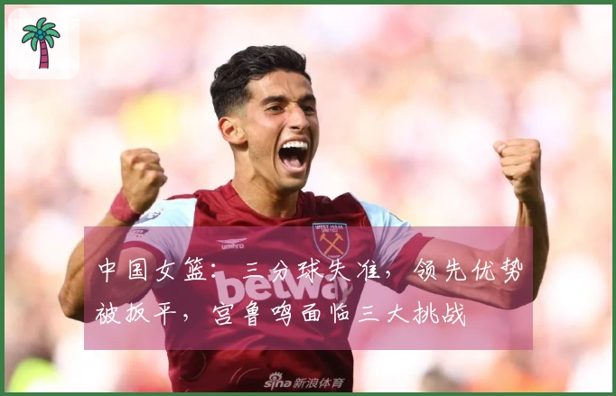 中国女篮：三分球失准，领先优势被扳平，宫鲁鸣面临三大挑战