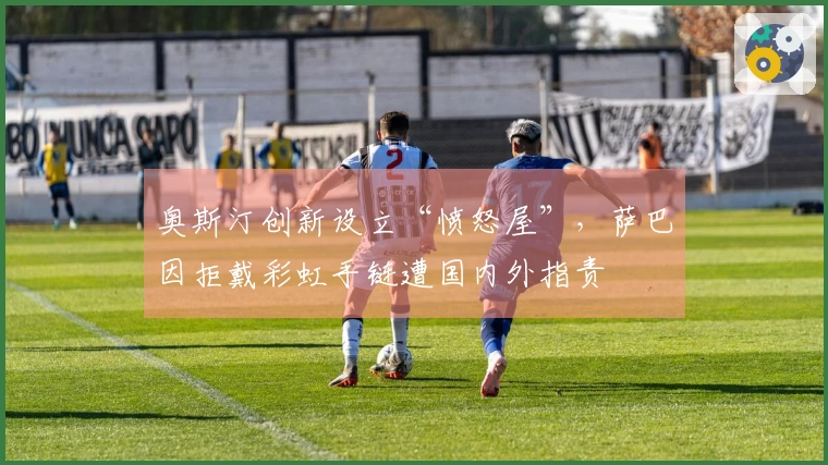 奥斯汀创新设立“愤怒屋”，萨巴因拒戴彩虹手链遭国内外指责