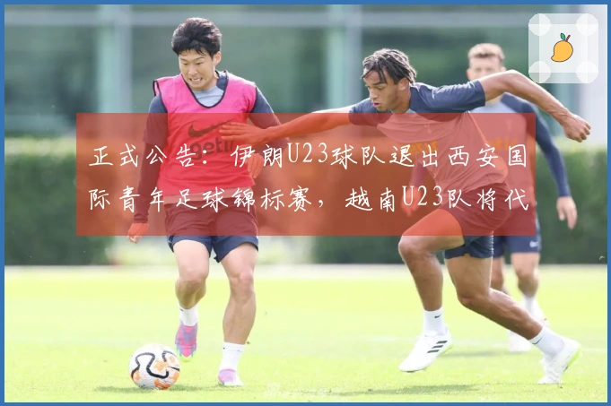正式公告：伊朗U23球队退出西安国际青年足球锦标赛，越南U23队将代替参赛