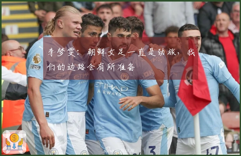 李梦雯：朝鲜女足一直是劲旅，我们的边路会有所准备