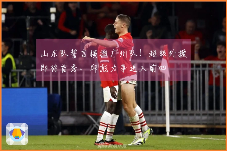 山东队誓言横扫广州队！超级外援即将首秀，邱彪力争进入前四