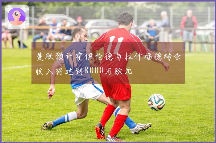 曼联预计霍伊伦德与拉什福德转会收入将达到8000万欧元
