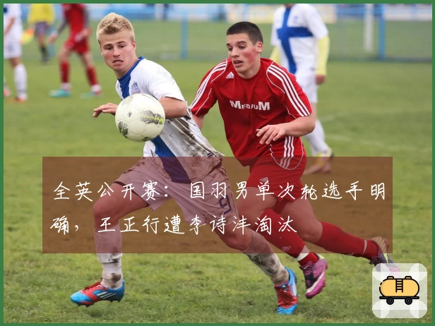 全英公开赛：国羽男单次轮选手明确，王正行遭李诗沣淘汰