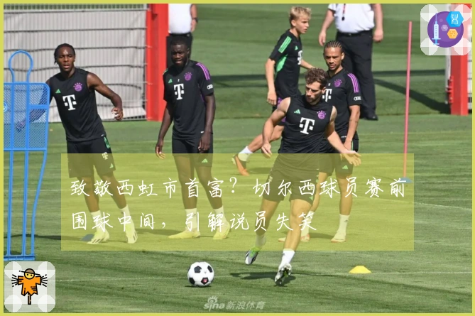 致敬西虹市首富？切尔西球员赛前围球中间，引解说员失笑