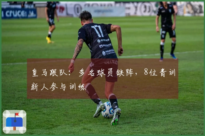 皇马跟队：多名球员缺阵，8位青训新人参与训练