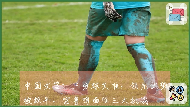 中国女篮：三分球失准，领先优势被扳平，宫鲁鸣面临三大挑战