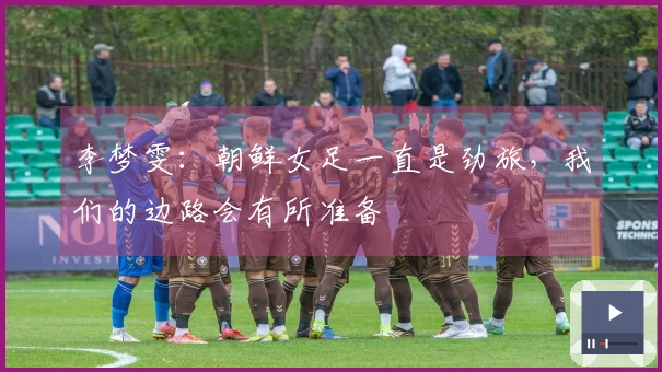 李梦雯：朝鲜女足一直是劲旅，我们的边路会有所准备