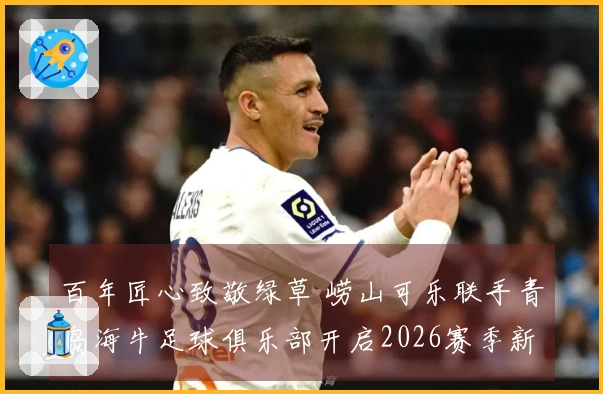 百年匠心致敬绿草 崂山可乐联手青岛海牛足球俱乐部开启2026赛季新篇章