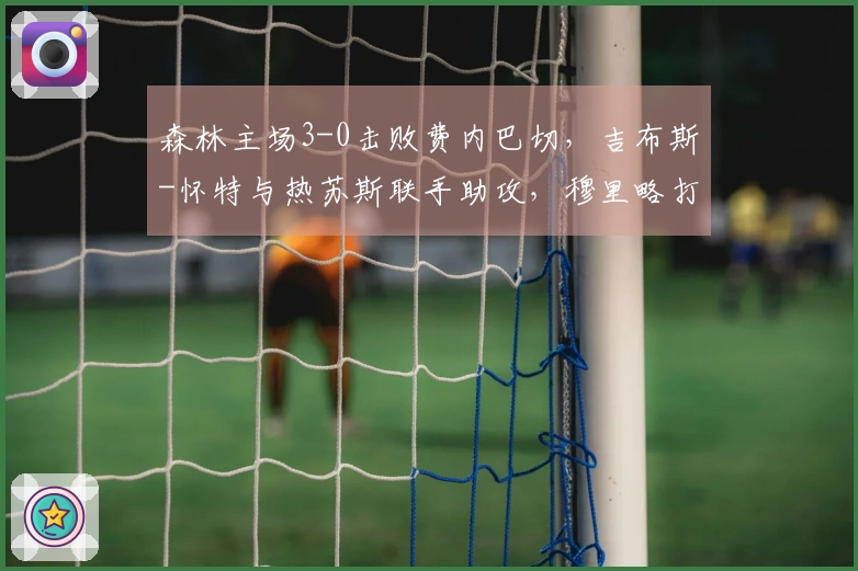 森林主场3-0击败费内巴切，吉布斯-怀特与热苏斯联手助攻，穆里略打入一球