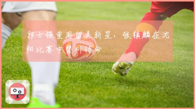 郭士强重用留美新星，张镇麟在沈阳比赛中替补待命